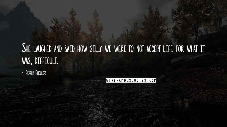 Pepper Phillips Quotes: She laughed and said how silly we were to not accept life for what it was, difficult.