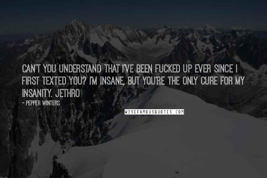 Pepper Winters Quotes: Can't you understand that I've been fucked up ever since I first texted you? I'm insane, but you're the only cure for my insanity. Jethro