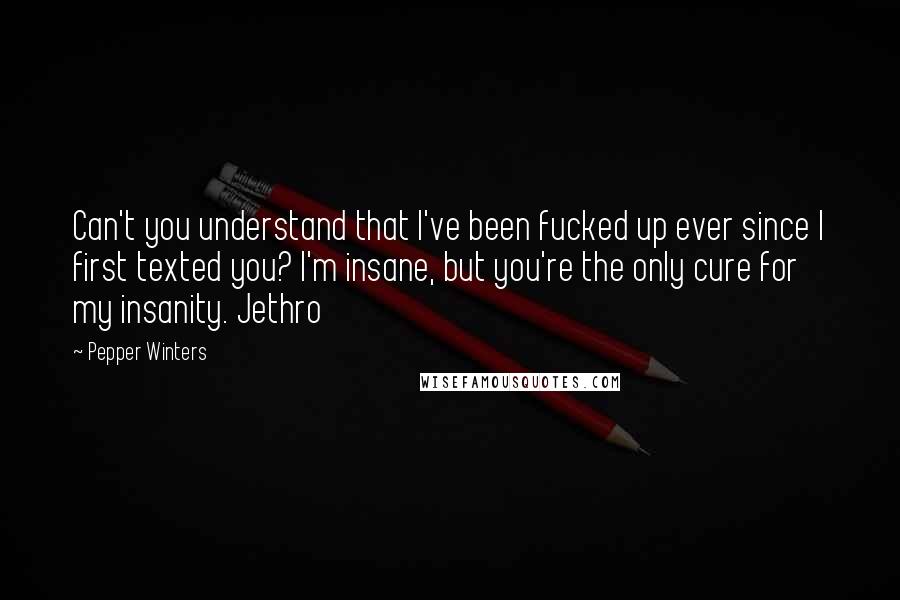 Pepper Winters Quotes: Can't you understand that I've been fucked up ever since I first texted you? I'm insane, but you're the only cure for my insanity. Jethro