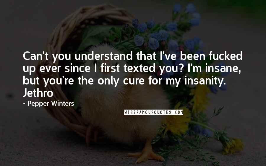 Pepper Winters Quotes: Can't you understand that I've been fucked up ever since I first texted you? I'm insane, but you're the only cure for my insanity. Jethro