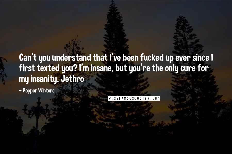 Pepper Winters Quotes: Can't you understand that I've been fucked up ever since I first texted you? I'm insane, but you're the only cure for my insanity. Jethro