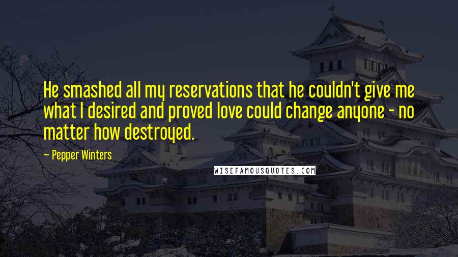 Pepper Winters Quotes: He smashed all my reservations that he couldn't give me what I desired and proved love could change anyone - no matter how destroyed.