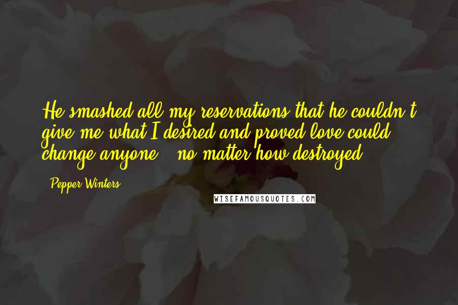 Pepper Winters Quotes: He smashed all my reservations that he couldn't give me what I desired and proved love could change anyone - no matter how destroyed.