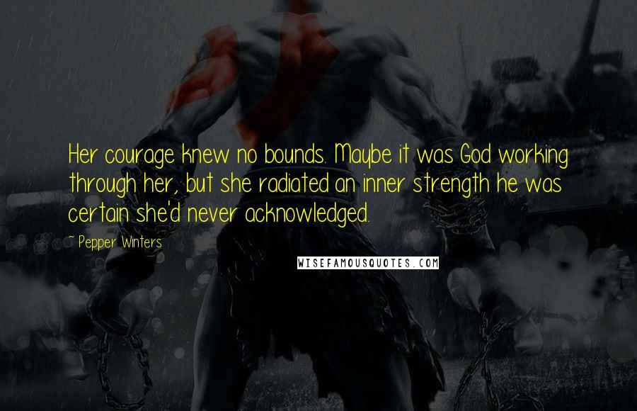 Pepper Winters Quotes: Her courage knew no bounds. Maybe it was God working through her, but she radiated an inner strength he was certain she'd never acknowledged.