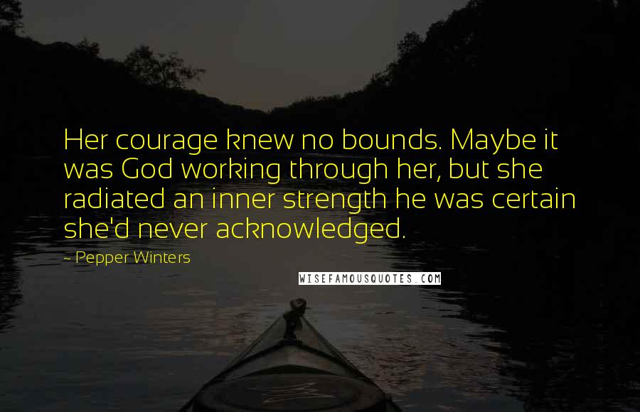 Pepper Winters Quotes: Her courage knew no bounds. Maybe it was God working through her, but she radiated an inner strength he was certain she'd never acknowledged.