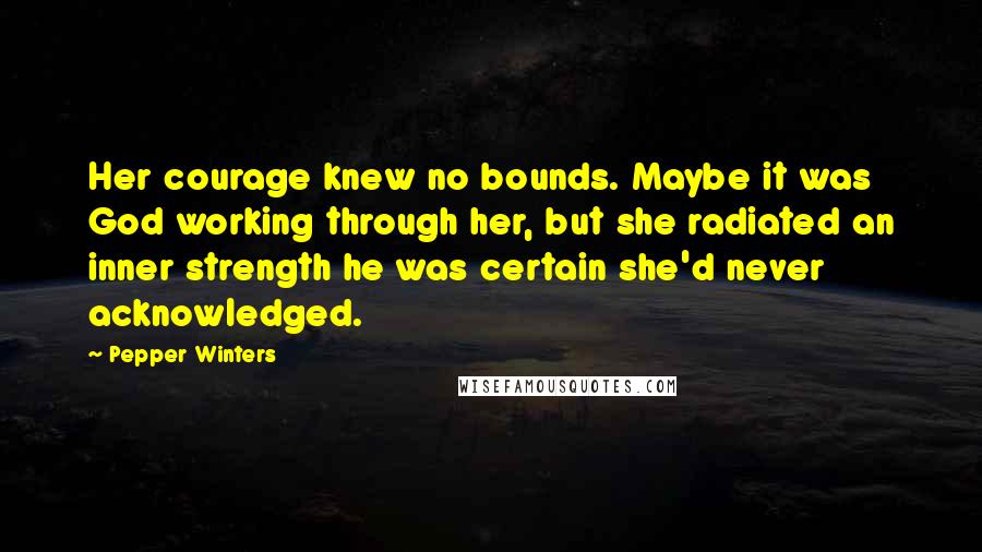 Pepper Winters Quotes: Her courage knew no bounds. Maybe it was God working through her, but she radiated an inner strength he was certain she'd never acknowledged.