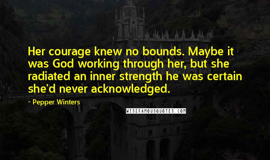 Pepper Winters Quotes: Her courage knew no bounds. Maybe it was God working through her, but she radiated an inner strength he was certain she'd never acknowledged.