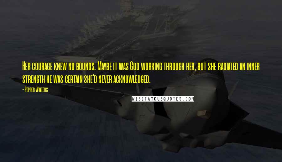 Pepper Winters Quotes: Her courage knew no bounds. Maybe it was God working through her, but she radiated an inner strength he was certain she'd never acknowledged.