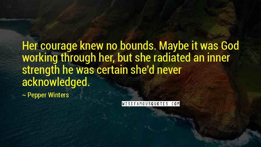 Pepper Winters Quotes: Her courage knew no bounds. Maybe it was God working through her, but she radiated an inner strength he was certain she'd never acknowledged.