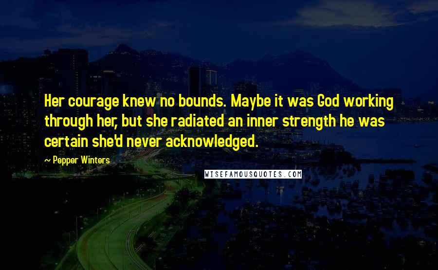 Pepper Winters Quotes: Her courage knew no bounds. Maybe it was God working through her, but she radiated an inner strength he was certain she'd never acknowledged.