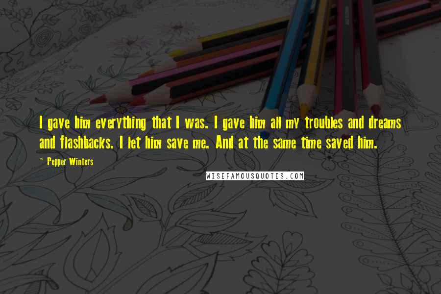 Pepper Winters Quotes: I gave him everything that I was. I gave him all my troubles and dreams and flashbacks. I let him save me. And at the same time saved him.