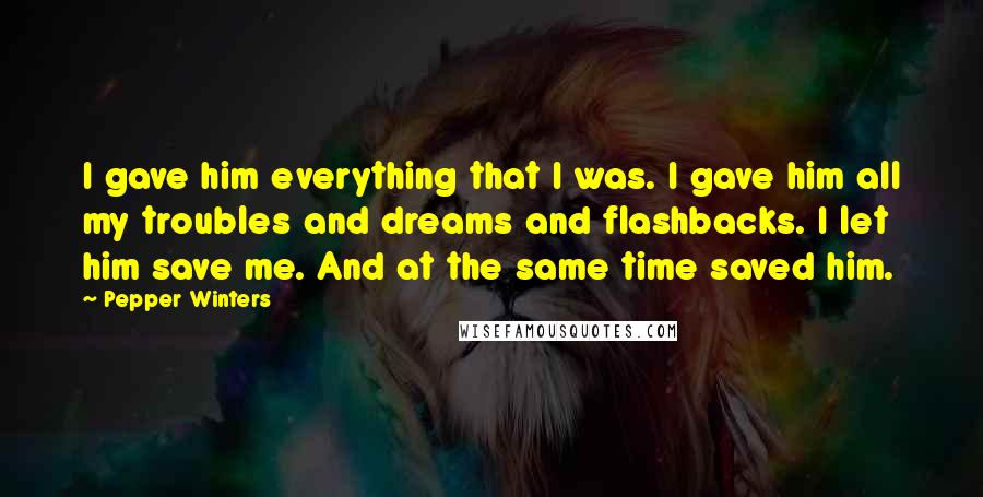 Pepper Winters Quotes: I gave him everything that I was. I gave him all my troubles and dreams and flashbacks. I let him save me. And at the same time saved him.