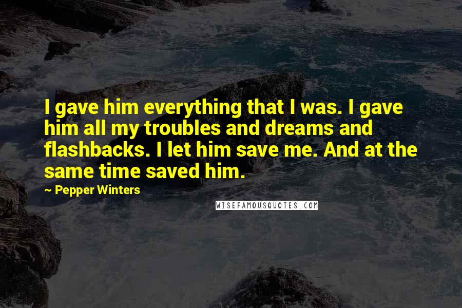 Pepper Winters Quotes: I gave him everything that I was. I gave him all my troubles and dreams and flashbacks. I let him save me. And at the same time saved him.