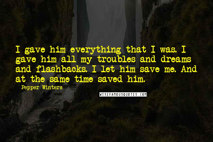 Pepper Winters Quotes: I gave him everything that I was. I gave him all my troubles and dreams and flashbacks. I let him save me. And at the same time saved him.