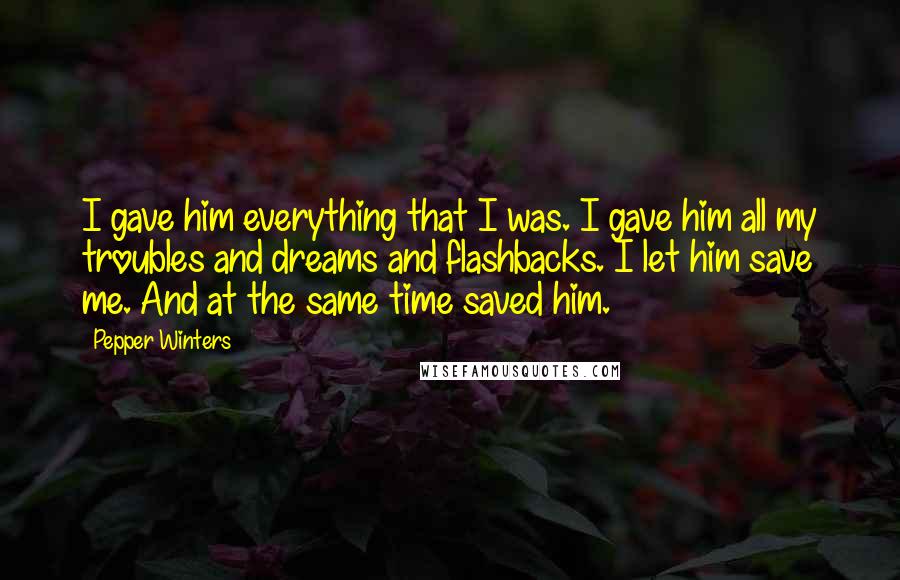 Pepper Winters Quotes: I gave him everything that I was. I gave him all my troubles and dreams and flashbacks. I let him save me. And at the same time saved him.