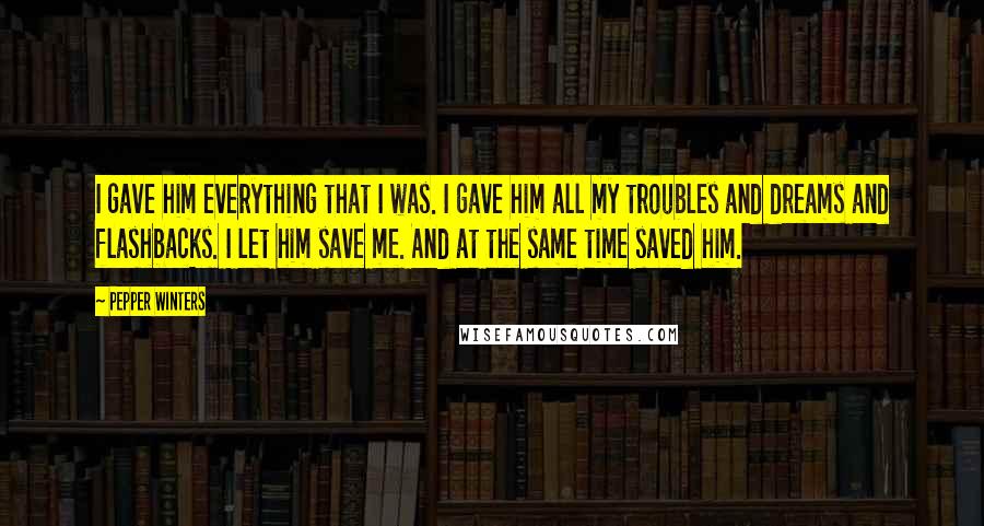 Pepper Winters Quotes: I gave him everything that I was. I gave him all my troubles and dreams and flashbacks. I let him save me. And at the same time saved him.