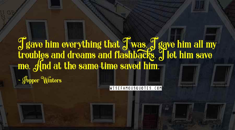 Pepper Winters Quotes: I gave him everything that I was. I gave him all my troubles and dreams and flashbacks. I let him save me. And at the same time saved him.