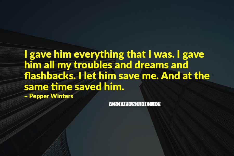 Pepper Winters Quotes: I gave him everything that I was. I gave him all my troubles and dreams and flashbacks. I let him save me. And at the same time saved him.