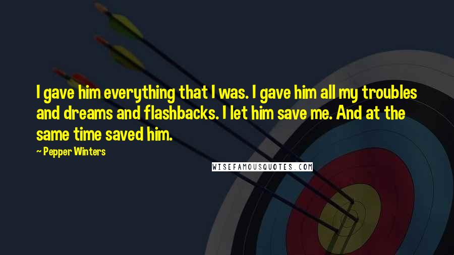 Pepper Winters Quotes: I gave him everything that I was. I gave him all my troubles and dreams and flashbacks. I let him save me. And at the same time saved him.