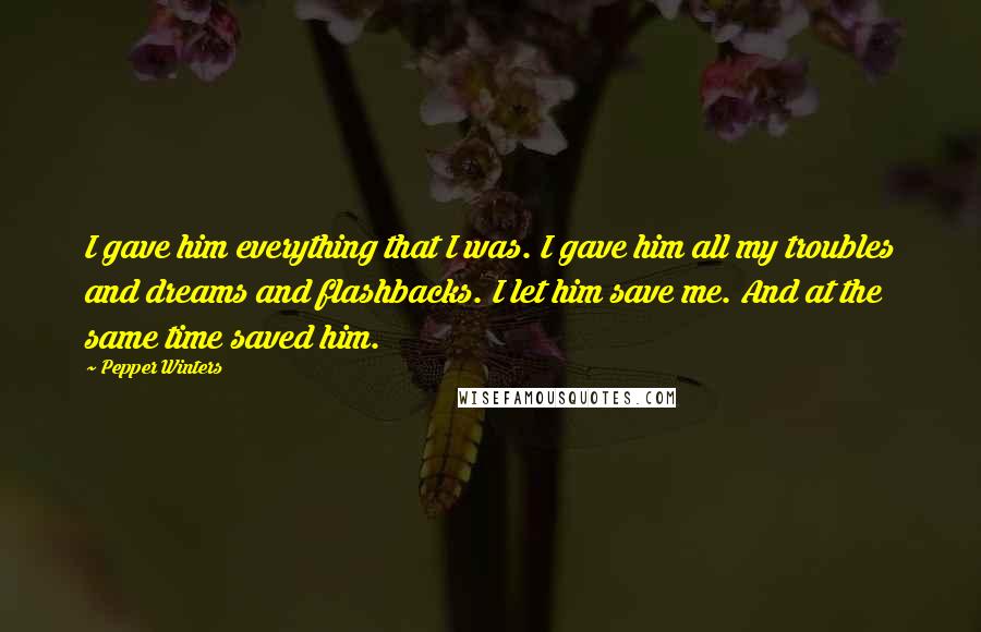 Pepper Winters Quotes: I gave him everything that I was. I gave him all my troubles and dreams and flashbacks. I let him save me. And at the same time saved him.