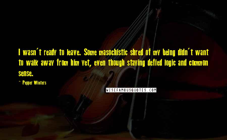 Pepper Winters Quotes: I wasn't ready to leave. Some masochistic shred of my being didn't want to walk away from him yet, even though staying defied logic and common sense.