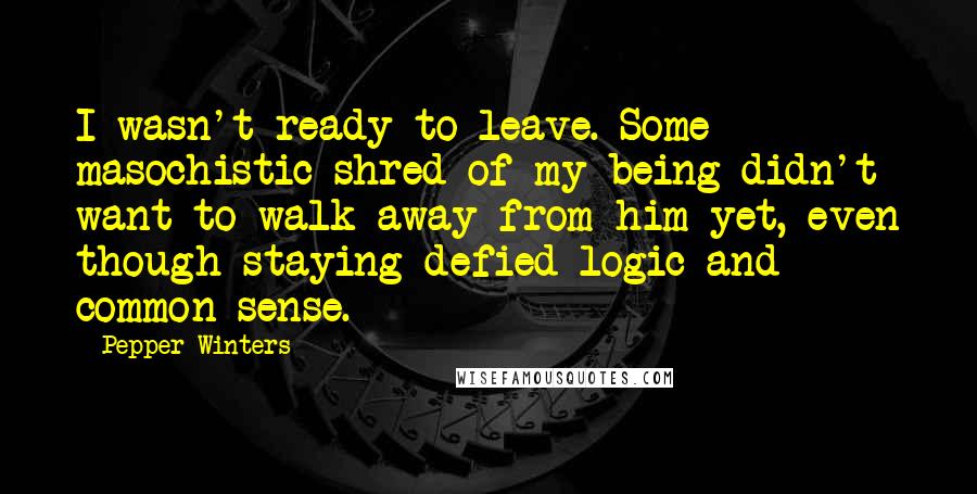 Pepper Winters Quotes: I wasn't ready to leave. Some masochistic shred of my being didn't want to walk away from him yet, even though staying defied logic and common sense.