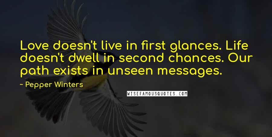 Pepper Winters Quotes: Love doesn't live in first glances. Life doesn't dwell in second chances. Our path exists in unseen messages.