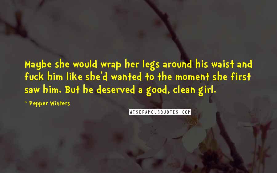 Pepper Winters Quotes: Maybe she would wrap her legs around his waist and fuck him like she'd wanted to the moment she first saw him. But he deserved a good, clean girl.