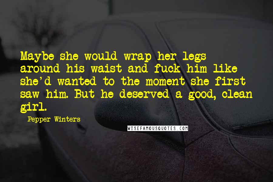 Pepper Winters Quotes: Maybe she would wrap her legs around his waist and fuck him like she'd wanted to the moment she first saw him. But he deserved a good, clean girl.