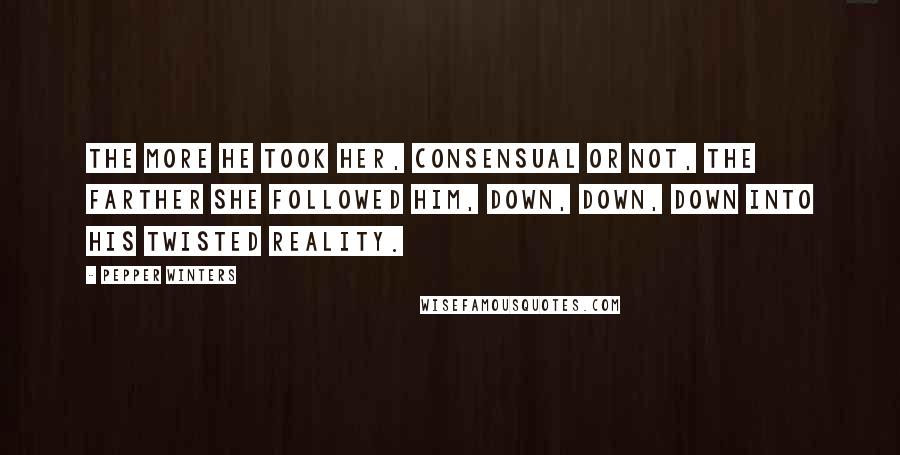 Pepper Winters Quotes: The more he took her, consensual or not, the farther she followed him, down, down, down into his twisted reality.