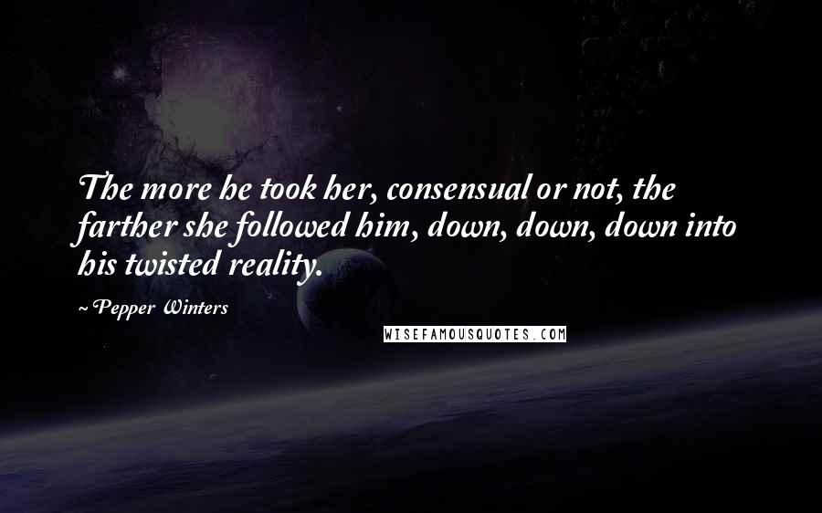 Pepper Winters Quotes: The more he took her, consensual or not, the farther she followed him, down, down, down into his twisted reality.