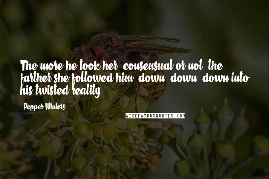 Pepper Winters Quotes: The more he took her, consensual or not, the farther she followed him, down, down, down into his twisted reality.
