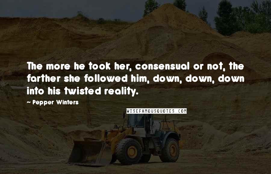 Pepper Winters Quotes: The more he took her, consensual or not, the farther she followed him, down, down, down into his twisted reality.