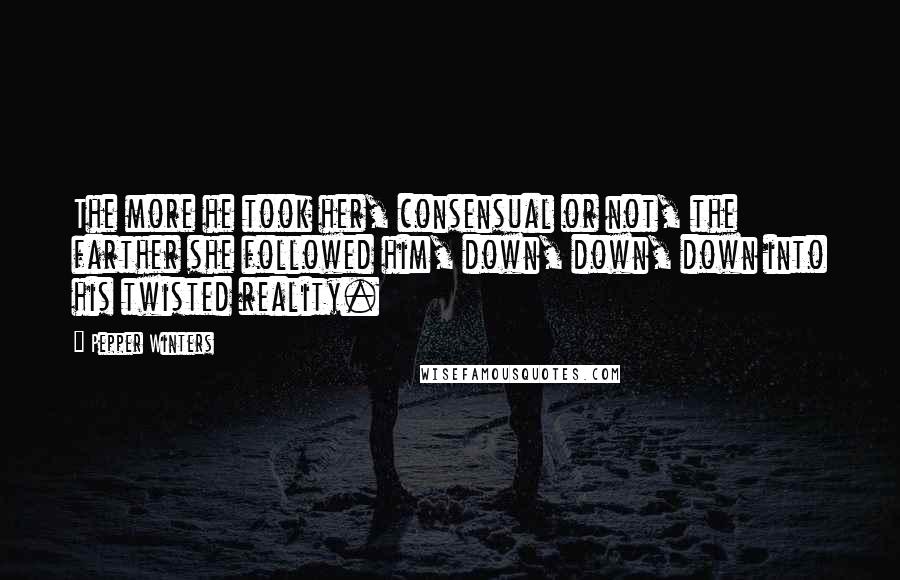 Pepper Winters Quotes: The more he took her, consensual or not, the farther she followed him, down, down, down into his twisted reality.