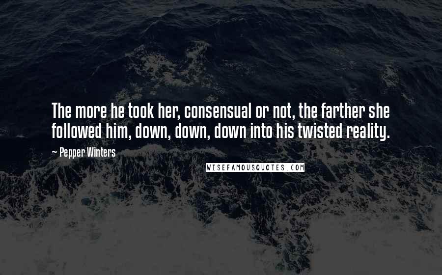 Pepper Winters Quotes: The more he took her, consensual or not, the farther she followed him, down, down, down into his twisted reality.