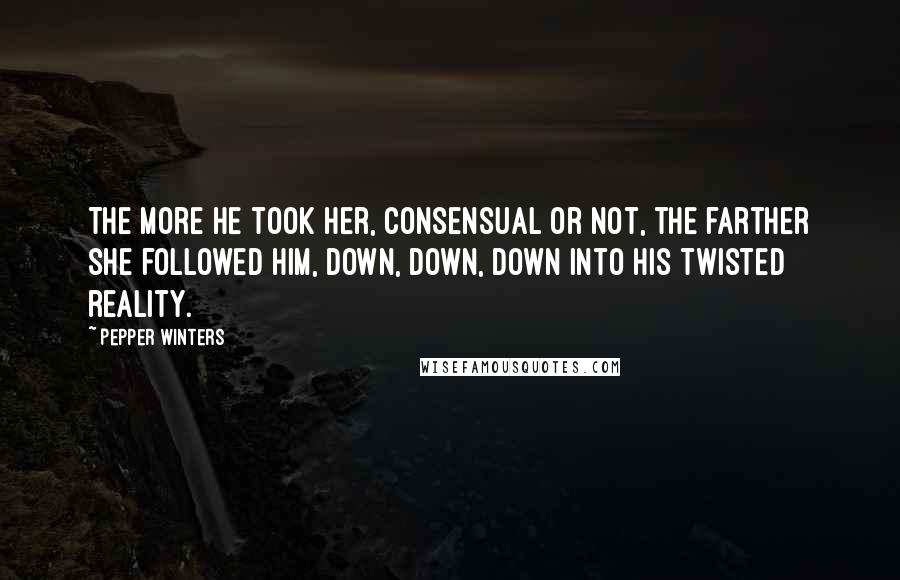 Pepper Winters Quotes: The more he took her, consensual or not, the farther she followed him, down, down, down into his twisted reality.