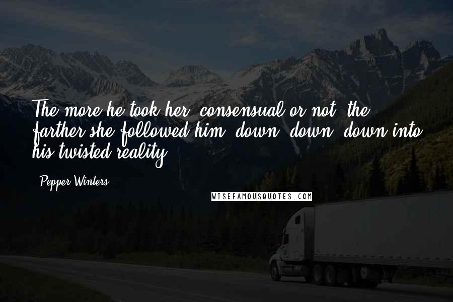 Pepper Winters Quotes: The more he took her, consensual or not, the farther she followed him, down, down, down into his twisted reality.