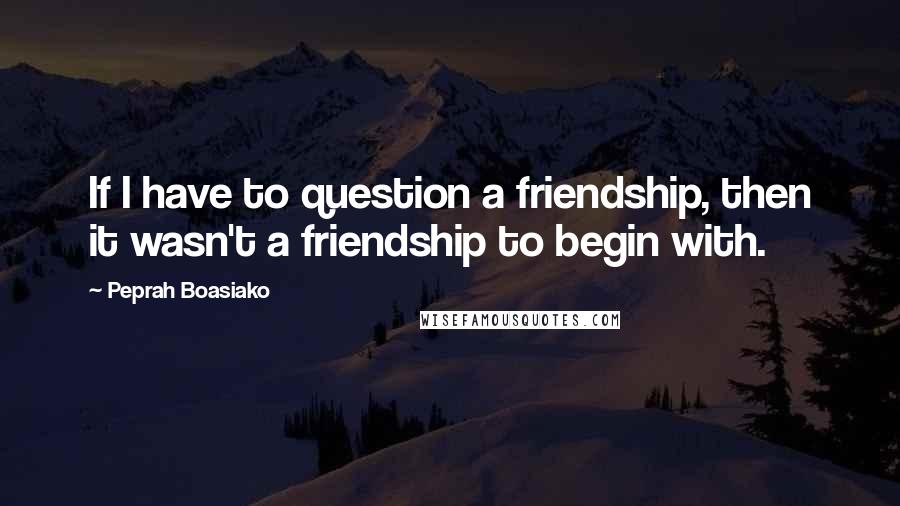 Peprah Boasiako Quotes: If I have to question a friendship, then it wasn't a friendship to begin with.