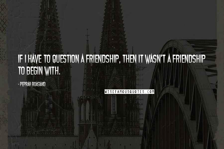 Peprah Boasiako Quotes: If I have to question a friendship, then it wasn't a friendship to begin with.