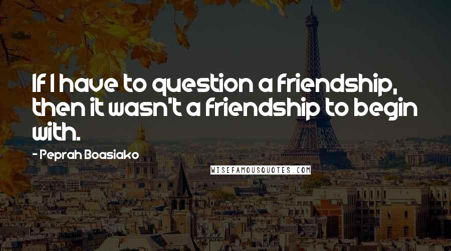 Peprah Boasiako Quotes: If I have to question a friendship, then it wasn't a friendship to begin with.