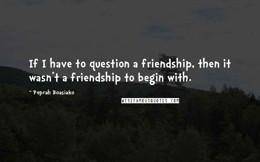 Peprah Boasiako Quotes: If I have to question a friendship, then it wasn't a friendship to begin with.
