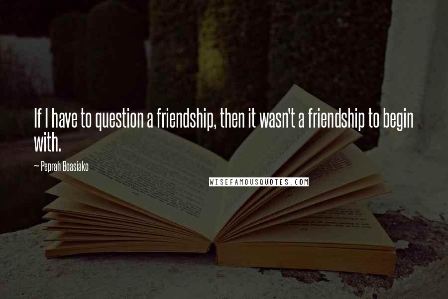 Peprah Boasiako Quotes: If I have to question a friendship, then it wasn't a friendship to begin with.