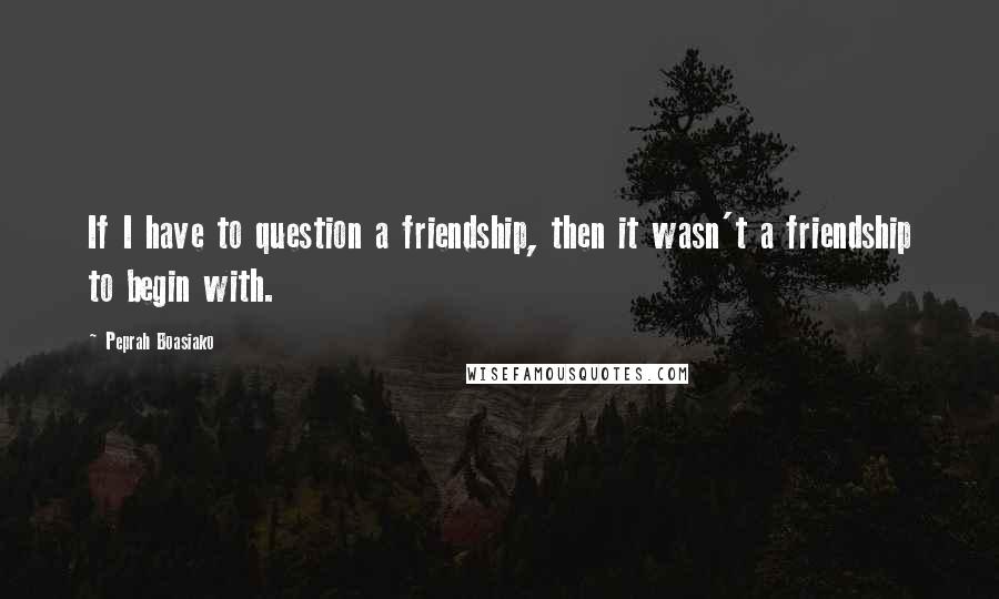 Peprah Boasiako Quotes: If I have to question a friendship, then it wasn't a friendship to begin with.