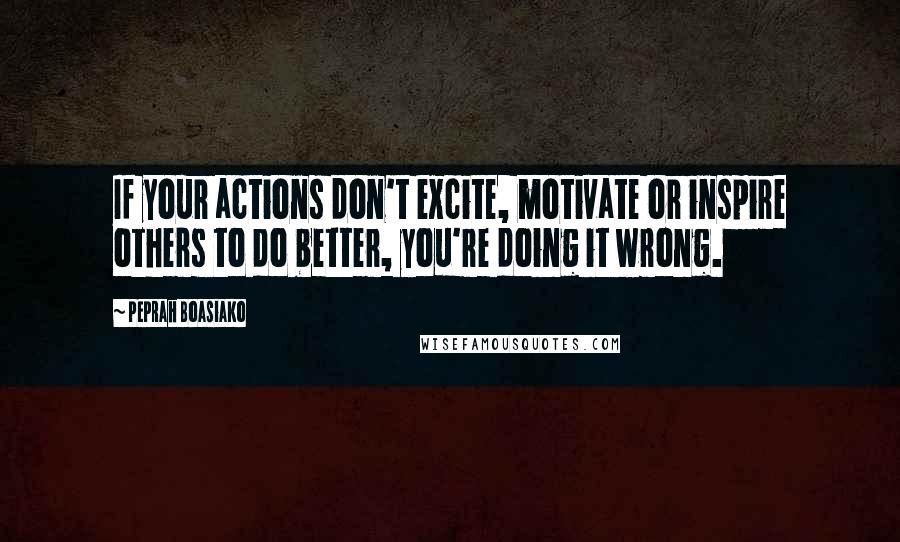 Peprah Boasiako Quotes: If your actions don't excite, motivate or inspire others to do better, you're doing it wrong.