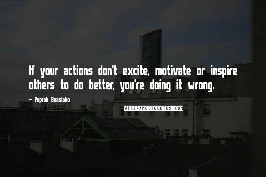 Peprah Boasiako Quotes: If your actions don't excite, motivate or inspire others to do better, you're doing it wrong.