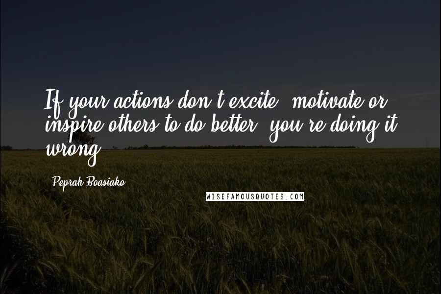 Peprah Boasiako Quotes: If your actions don't excite, motivate or inspire others to do better, you're doing it wrong.