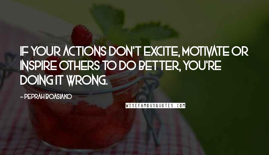 Peprah Boasiako Quotes: If your actions don't excite, motivate or inspire others to do better, you're doing it wrong.