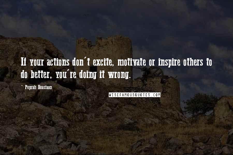 Peprah Boasiako Quotes: If your actions don't excite, motivate or inspire others to do better, you're doing it wrong.