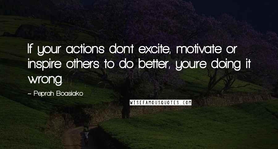 Peprah Boasiako Quotes: If your actions don't excite, motivate or inspire others to do better, you're doing it wrong.