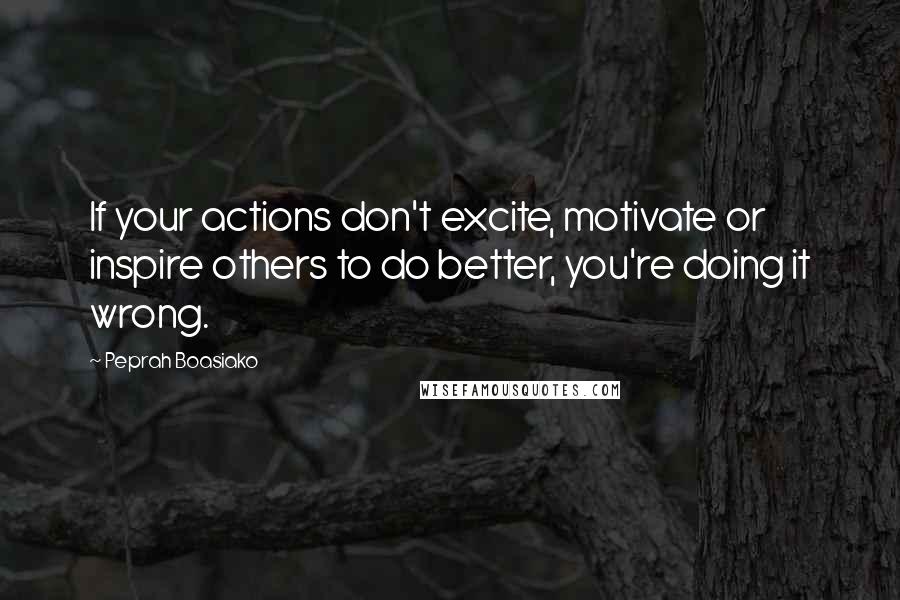 Peprah Boasiako Quotes: If your actions don't excite, motivate or inspire others to do better, you're doing it wrong.